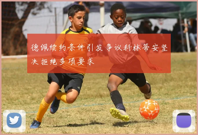 德佩续约条件引发争议科林蒂安坚决拒绝多项要求