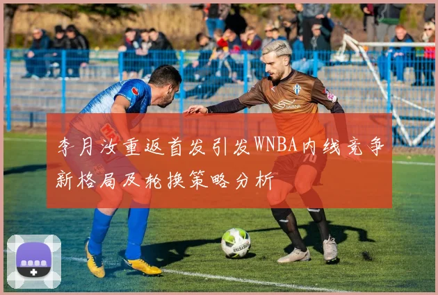 李月汝重返首发引发WNBA内线竞争新格局及轮换策略分析