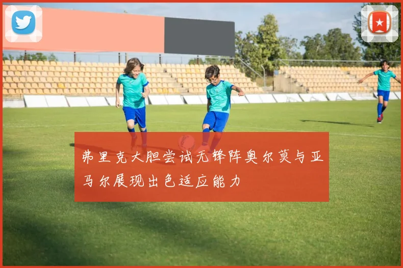 弗里克大胆尝试无锋阵奥尔莫与亚马尔展现出色适应能力