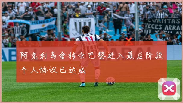阿克利乌舍转会巴黎进入最后阶段个人协议已达成