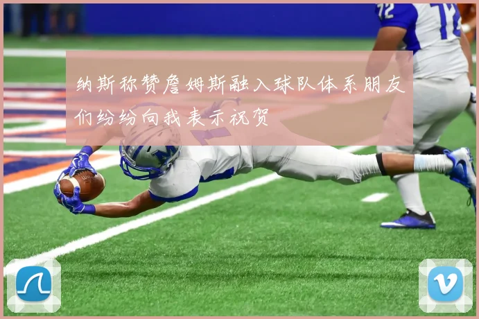 纳斯称赞詹姆斯融入球队体系朋友们纷纷向我表示祝贺